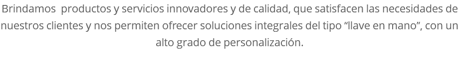 Brindamos productos y servicios innovadores y de calidad, que satisfacen las necesidades de nuestros clientes y nos permiten ofrecer soluciones integrales del tipo “llave en mano”, con un alto grado de personalización. 